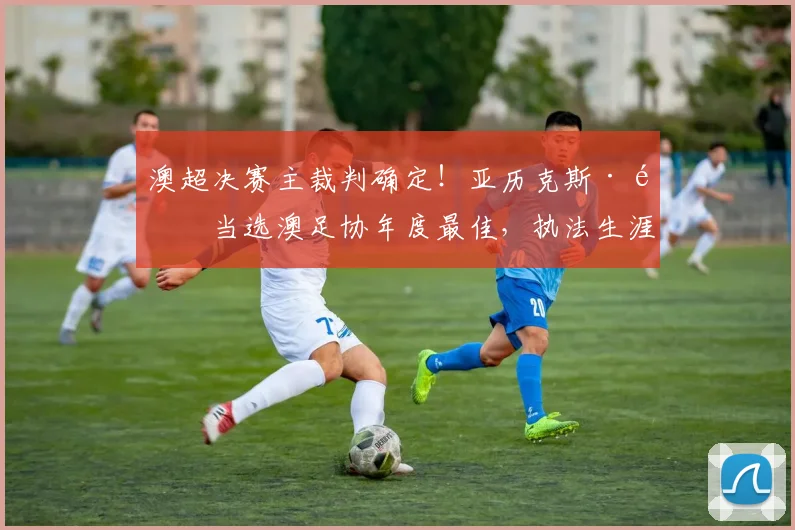 澳超决赛主裁判确定！亚历克斯·金当选澳足协年度最佳，执法生涯与决赛看点解析