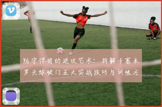 防守悍将的进攻艺术：拆解卡塞米罗头球破门五大实战技巧与训练方法