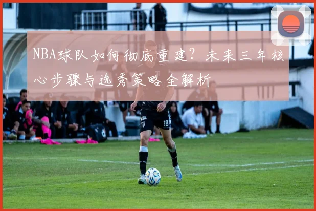 NBA球队如何彻底重建？未来三年核心步骤与选秀策略全解析