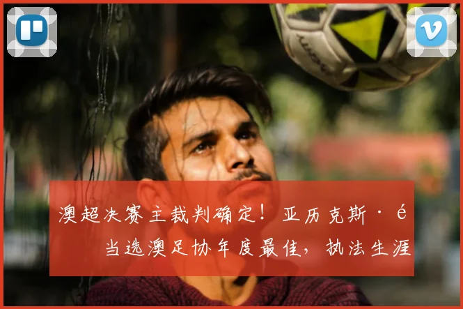 澳超决赛主裁判确定！亚历克斯·金当选澳足协年度最佳，执法生涯与决赛看点解析