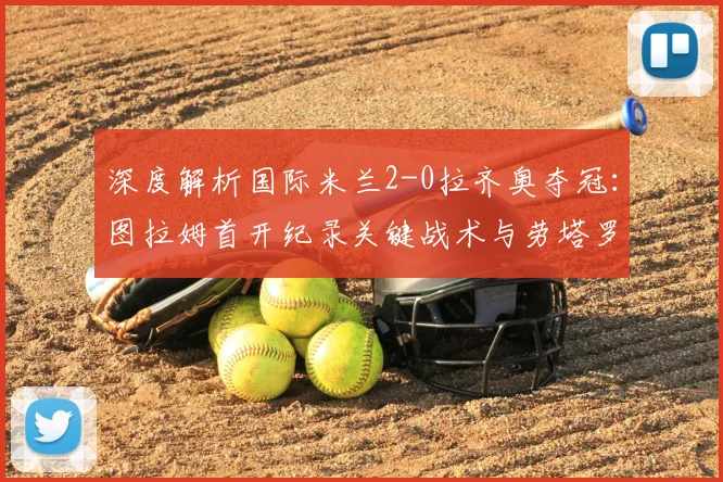 深度解析国际米兰2-0拉齐奥夺冠：图拉姆首开纪录关键战术与劳塔罗锁定胜局进球回放