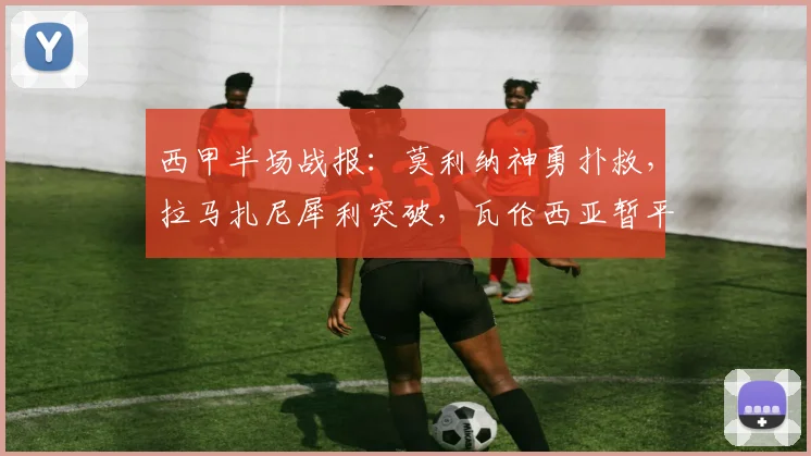 西甲半场战报：莫利纳神勇扑救，拉马扎尼犀利突破，瓦伦西亚暂平马竞战术分析