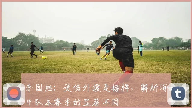 李国旭：受伤外援是榜样，解析海牛队本赛季的显著不同