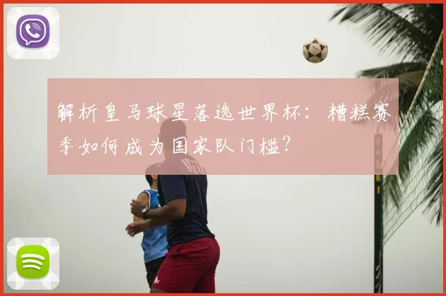解析皇马球星落选世界杯：糟糕赛季如何成为国家队门槛？