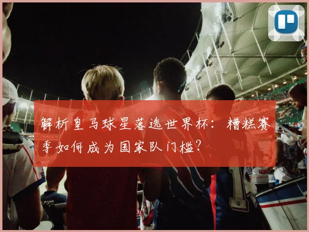 解析皇马球星落选世界杯：糟糕赛季如何成为国家队门槛？